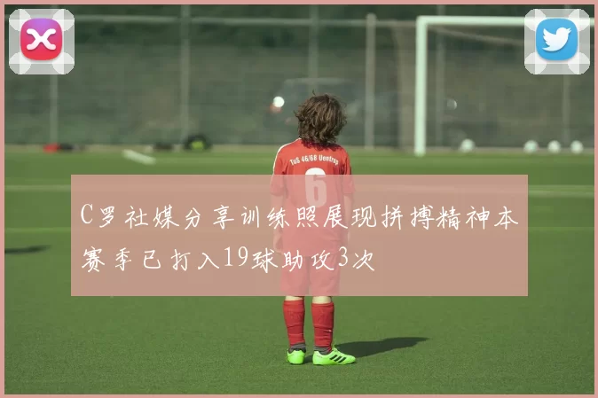 C罗社媒分享训练照展现拼搏精神本赛季已打入19球助攻3次