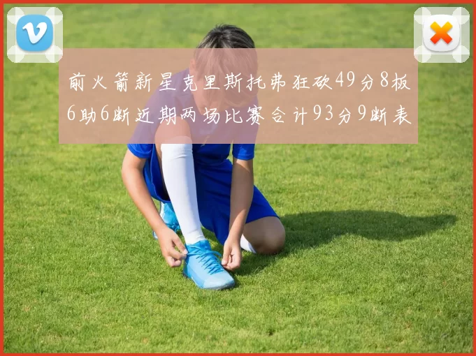 前火箭新星克里斯托弗狂砍49分8板6助6断近期两场比赛合计93分9断表现惊艳
