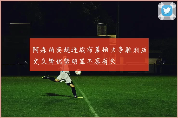 阿森纳英超迎战布莱顿力争胜利历史交锋优势明显不容有失