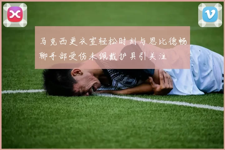 马克西更衣室轻松时刻与恩比德畅聊手部受伤未佩戴护具引关注