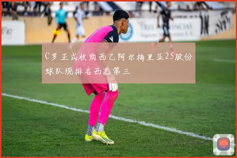 C罗正式收购西乙阿尔梅里亚25股份球队现排名西乙第三