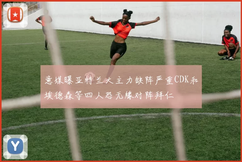 意媒曝亚特兰大主力缺阵严重CDK和埃德森等四人恐无缘对阵拜仁
