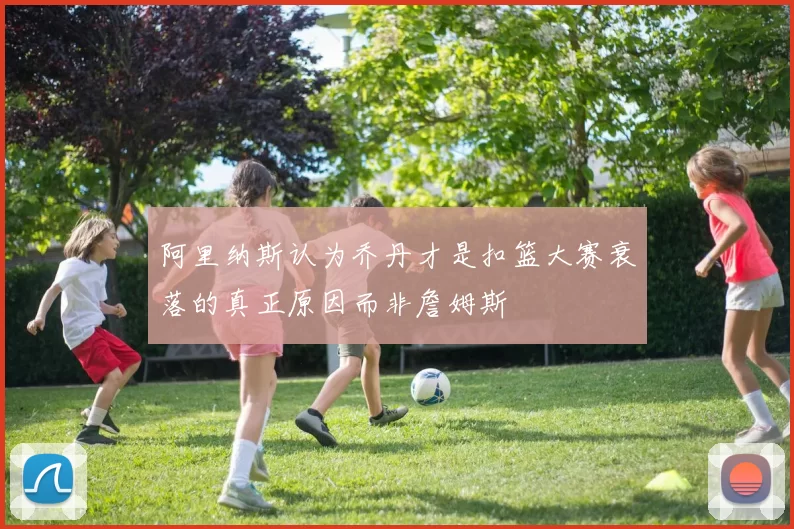 阿里纳斯认为乔丹才是扣篮大赛衰落的真正原因而非詹姆斯