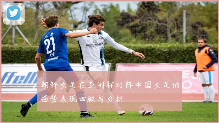 朝鲜女足在亚洲杯对阵中国女足的强势表现回顾与分析