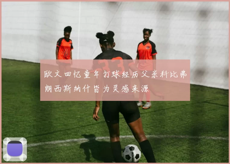 欧文回忆童年打球经历父亲科比弗朗西斯纳什皆为灵感来源