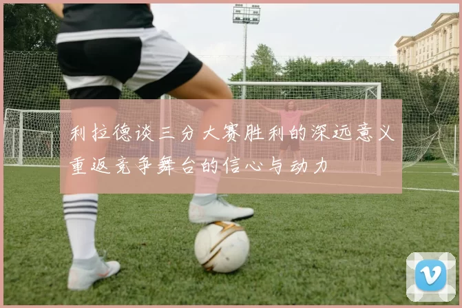 利拉德谈三分大赛胜利的深远意义重返竞争舞台的信心与动力