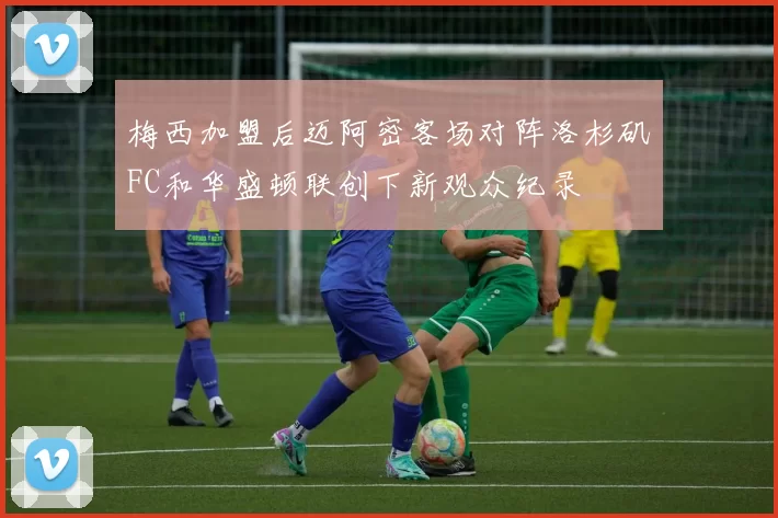 梅西加盟后迈阿密客场对阵洛杉矶FC和华盛顿联创下新观众纪录