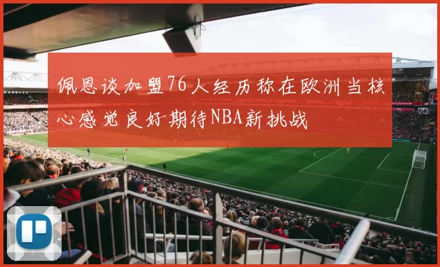佩恩谈加盟76人经历称在欧洲当核心感觉良好期待NBA新挑战