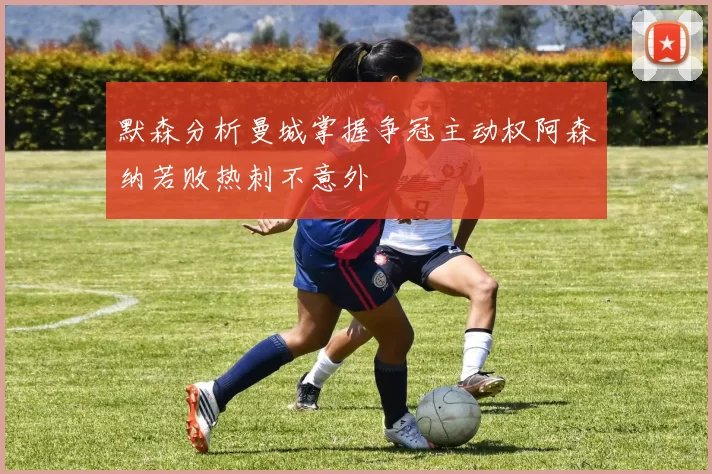 默森分析曼城掌握争冠主动权阿森纳若败热刺不意外
