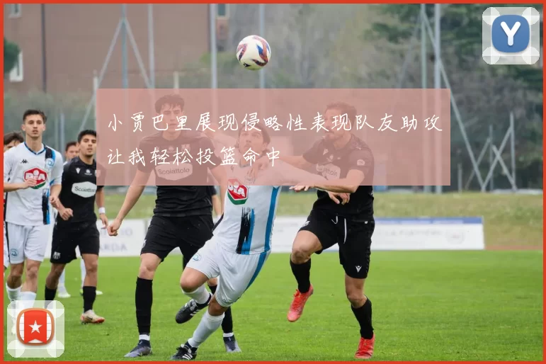 小贾巴里展现侵略性表现队友助攻让我轻松投篮命中