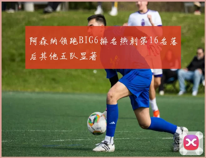 阿森纳领跑BIG6排名热刺第16名落后其他五队显著