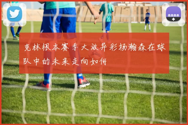 克林根本赛季大放异彩杨瀚森在球队中的未来走向如何