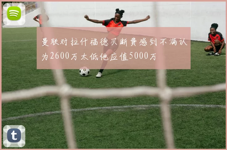 曼联对拉什福德买断费感到不满认为2600万太低他应值5000万